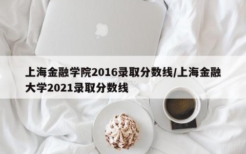 上海金融学院2016录取分数线/上海金融大学2021录取分数线