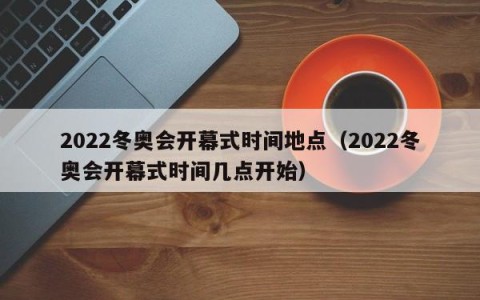 2022冬奥会开幕式时间地点（2022冬奥会开幕式时间几点开始）