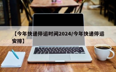 【今年快递停运时间2024/今年快递停运安排】
