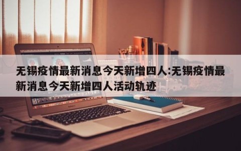 无锡疫情最新消息今天新增四人:无锡疫情最新消息今天新增四人活动轨迹