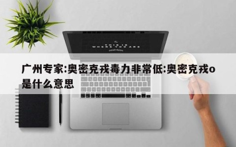 广州专家:奥密克戎毒力非常低:奥密克戎o是什么意思