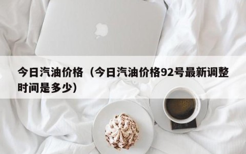 今日汽油价格（今日汽油价格92号最新调整时间是多少）