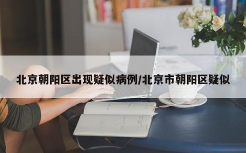 北京朝阳区出现疑似病例/北京市朝阳区疑似