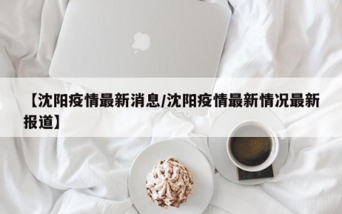 【沈阳疫情最新消息/沈阳疫情最新情况最新报道】