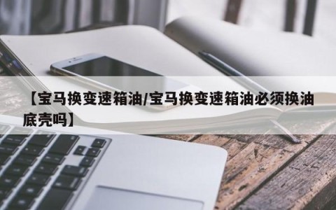 【宝马换变速箱油/宝马换变速箱油必须换油底壳吗】