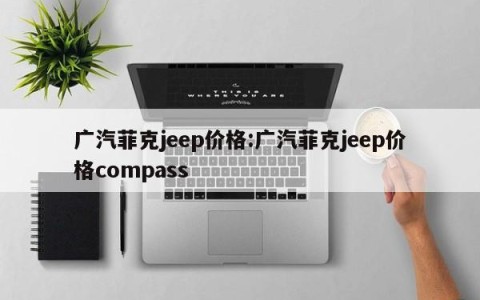 广汽菲克jeep价格:广汽菲克jeep价格compass