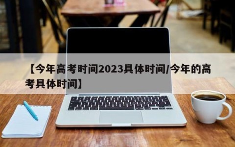 【今年高考时间2023具体时间/今年的高考具体时间】