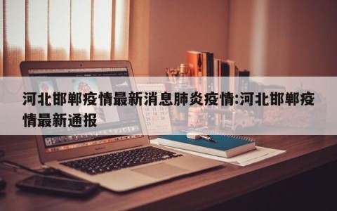 河北邯郸疫情最新消息肺炎疫情:河北邯郸疫情最新通报