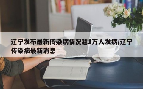 辽宁发布最新传染病情况超1万人发病/辽宁传染病最新消息