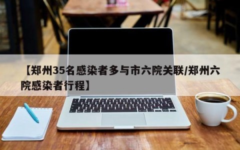 【郑州35名感染者多与市六院关联/郑州六院感染者行程】