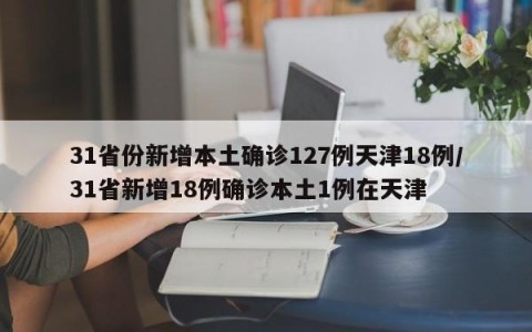 31省份新增本土确诊127例天津18例/31省新增18例确诊本土1例在天津