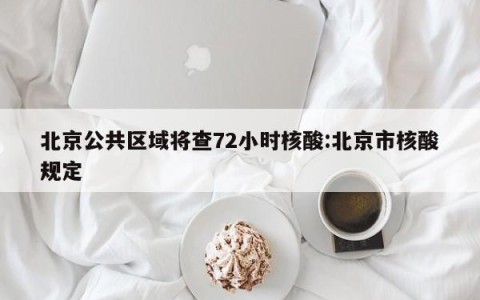 北京公共区域将查72小时核酸:北京市核酸规定