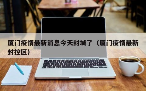 厦门疫情最新消息今天封城了（厦门疫情最新封控区）