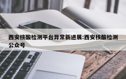 西安核酸检测平台异常新进展:西安核酸检测公众号