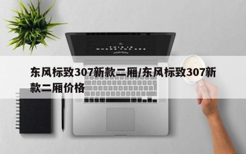东风标致307新款二厢/东风标致307新款二厢价格