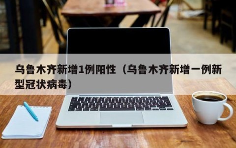 乌鲁木齐新增1例阳性（乌鲁木齐新增一例新型冠状病毒）