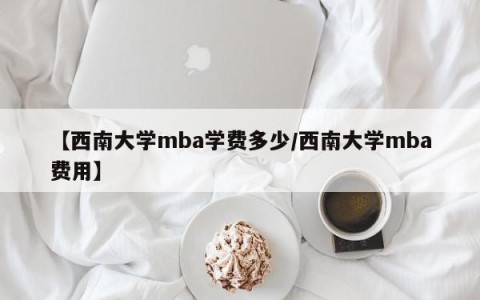 【西南大学mba学费多少/西南大学mba费用】