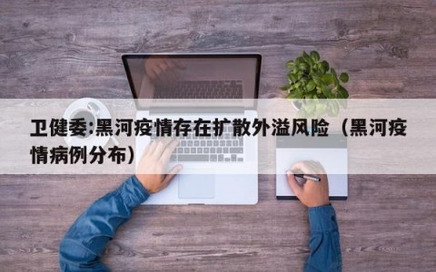 卫健委:黑河疫情存在扩散外溢风险（黑河疫情病例分布）