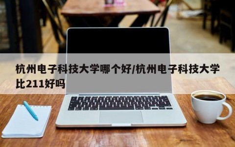 杭州电子科技大学哪个好/杭州电子科技大学比211好吗