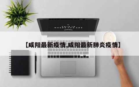 【咸阳最新疫情,咸阳最新肺炎疫情】