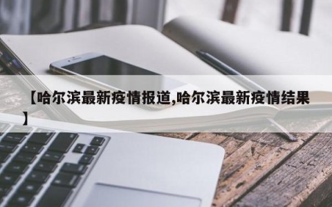 【哈尔滨最新疫情报道,哈尔滨最新疫情结果】
