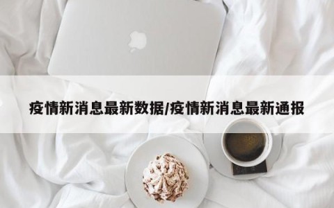 疫情新消息最新数据/疫情新消息最新通报