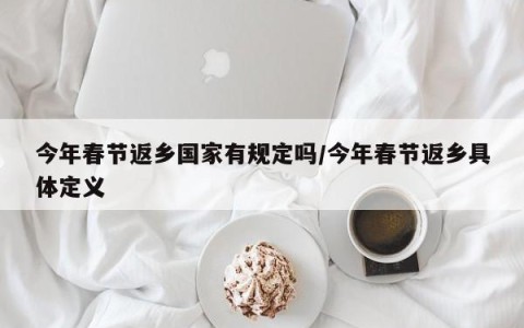 今年春节返乡国家有规定吗/今年春节返乡具体定义