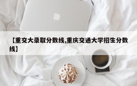 【重交大录取分数线,重庆交通大学招生分数线】