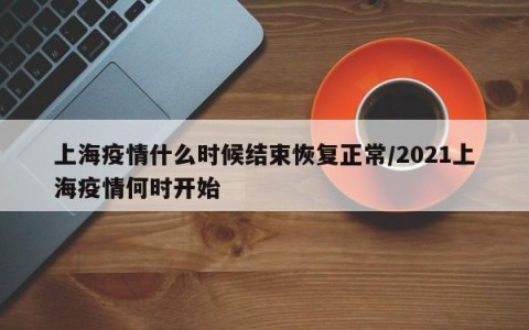 上海疫情什么时候结束恢复正常/2021上海疫情何时开始