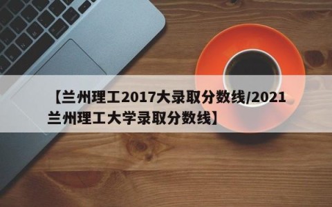 【兰州理工2017大录取分数线/2021兰州理工大学录取分数线】