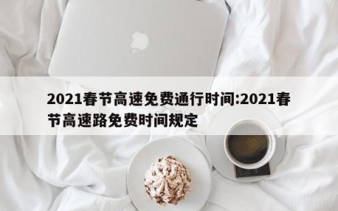 2021春节高速免费通行时间:2021春节高速路免费时间规定