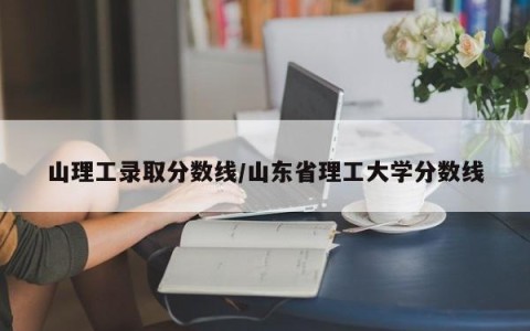 山理工录取分数线/山东省理工大学分数线