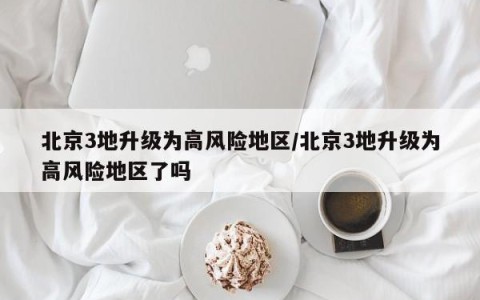 北京3地升级为高风险地区/北京3地升级为高风险地区了吗