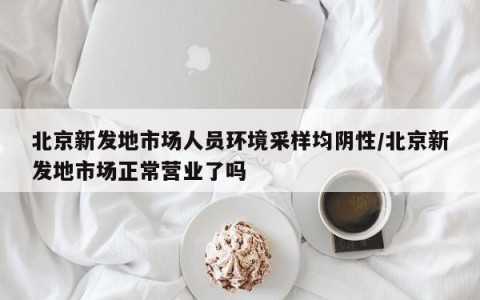 北京新发地市场人员环境采样均阴性/北京新发地市场正常营业了吗