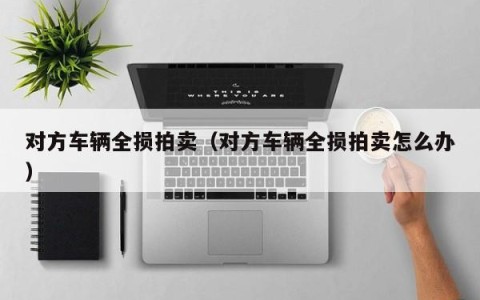 对方车辆全损拍卖（对方车辆全损拍卖怎么办）