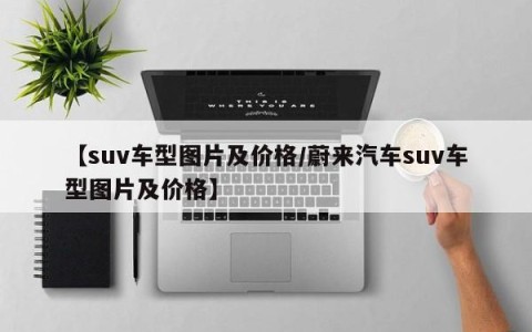 【suv车型图片及价格/蔚来汽车suv车型图片及价格】