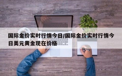国际金价实时行情今日/国际金价实时行情今日美元黄金现在价格