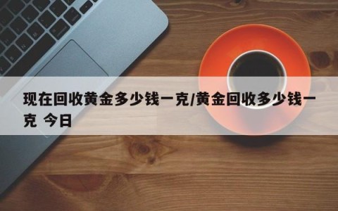 现在回收黄金多少钱一克/黄金回收多少钱一克 今日