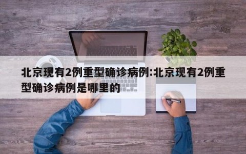 北京现有2例重型确诊病例:北京现有2例重型确诊病例是哪里的