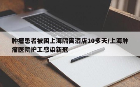 肿瘤患者被困上海隔离酒店10多天/上海肿瘤医院护工感染新冠
