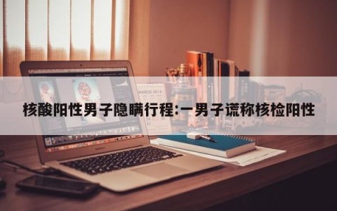 核酸阳性男子隐瞒行程:一男子谎称核检阳性