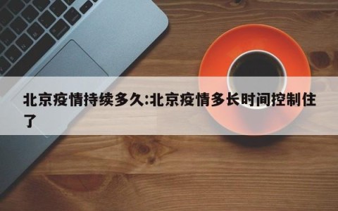 北京疫情持续多久:北京疫情多长时间控制住了