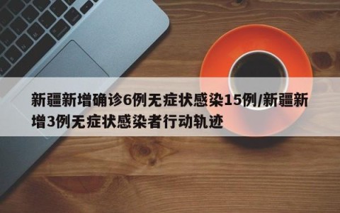 新疆新增确诊6例无症状感染15例/新疆新增3例无症状感染者行动轨迹