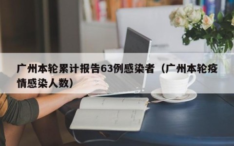 广州本轮累计报告63例感染者（广州本轮疫情感染人数）