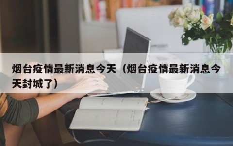 烟台疫情最新消息今天（烟台疫情最新消息今天封城了）