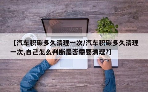 【汽车积碳多久清理一次/汽车积碳多久清理一次,自己怎么判断是否需要清理?】