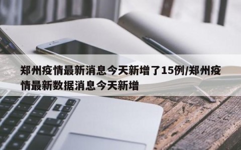郑州疫情最新消息今天新增了15例/郑州疫情最新数据消息今天新增
