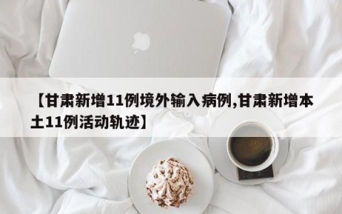 【甘肃新增11例境外输入病例,甘肃新增本土11例活动轨迹】