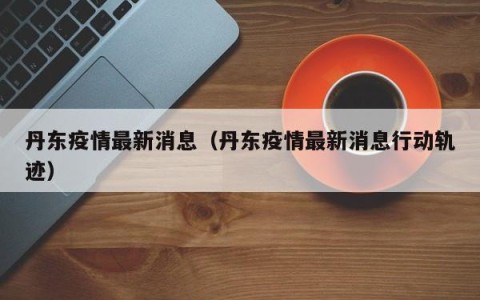 丹东疫情最新消息（丹东疫情最新消息行动轨迹）