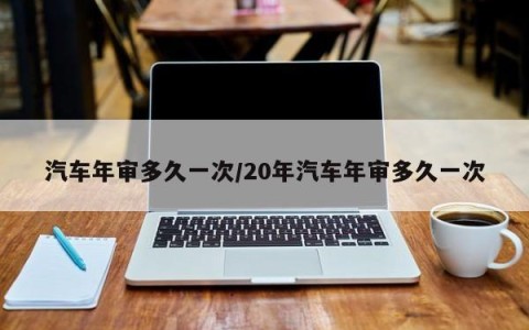 汽车年审多久一次/20年汽车年审多久一次
